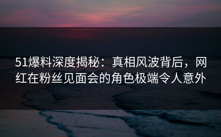 51爆料深度揭秘：真相风波背后，网红在粉丝见面会的角色极端令人意外
