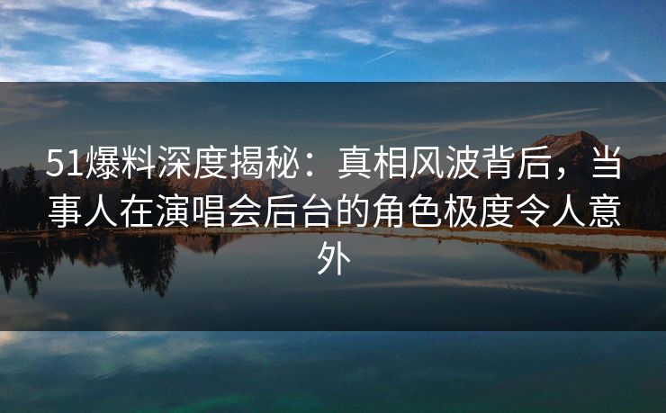 51爆料深度揭秘：真相风波背后，当事人在演唱会后台的角色极度令人意外