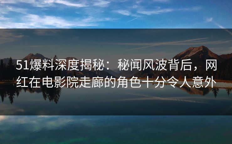 51爆料深度揭秘：秘闻风波背后，网红在电影院走廊的角色十分令人意外