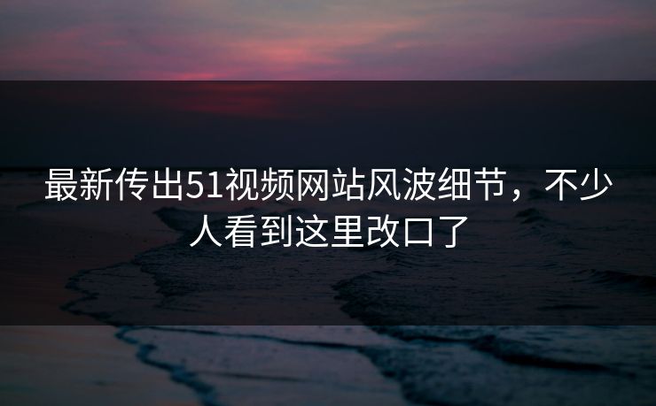 最新传出51视频网站风波细节，不少人看到这里改口了