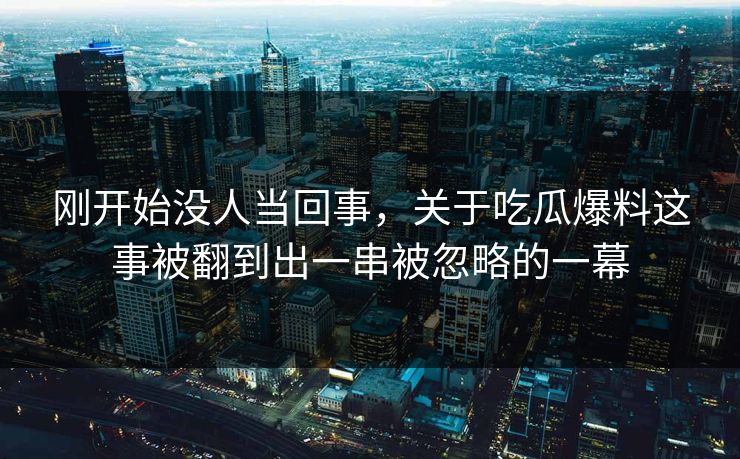 刚开始没人当回事，关于吃瓜爆料这事被翻到出一串被忽略的一幕
