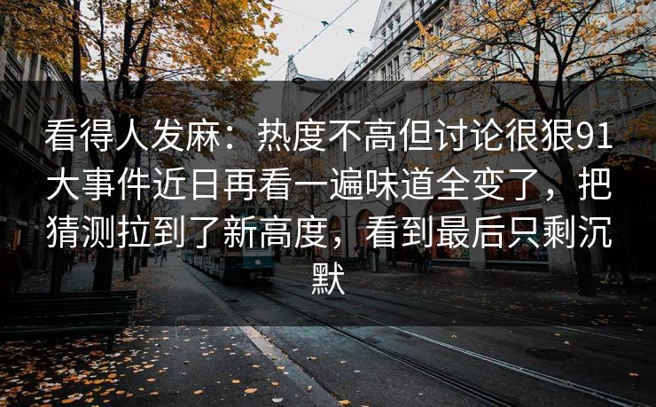 看得人发麻：热度不高但讨论很狠91大事件近日再看一遍味道全变了，把猜测拉到了新高度，看到最后只剩沉默