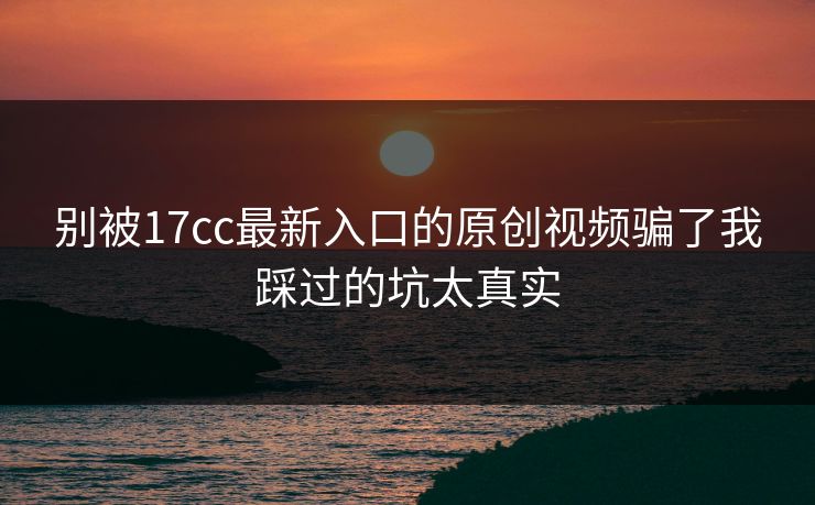 别被17cc最新入口的原创视频骗了我踩过的坑太真实