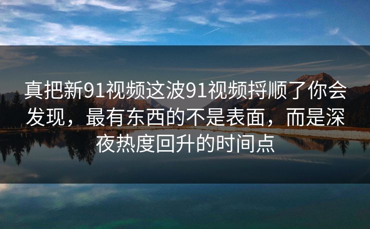 真把新91视频这波91视频捋顺了你会发现，最有东西的不是表面，而是深夜热度回升的时间点