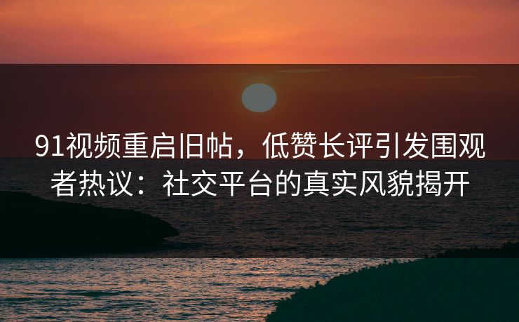 91视频重启旧帖，低赞长评引发围观者热议：社交平台的真实风貌揭开