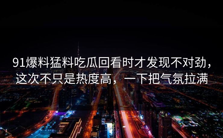 91爆料猛料吃瓜回看时才发现不对劲，这次不只是热度高，一下把气氛拉满