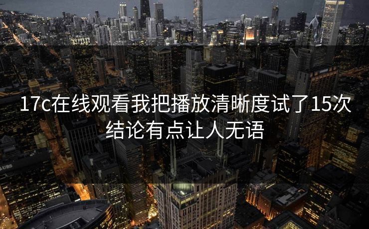 17c在线观看我把播放清晰度试了15次结论有点让人无语