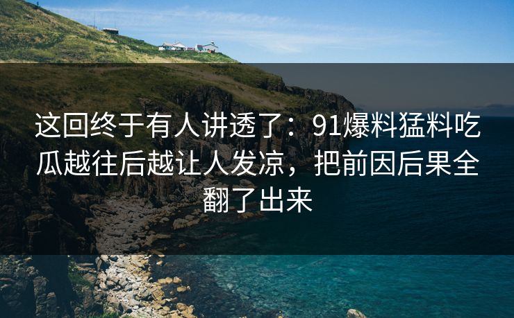 这回终于有人讲透了：91爆料猛料吃瓜越往后越让人发凉，把前因后果全翻了出来