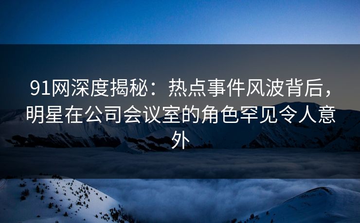 91网深度揭秘：热点事件风波背后，明星在公司会议室的角色罕见令人意外