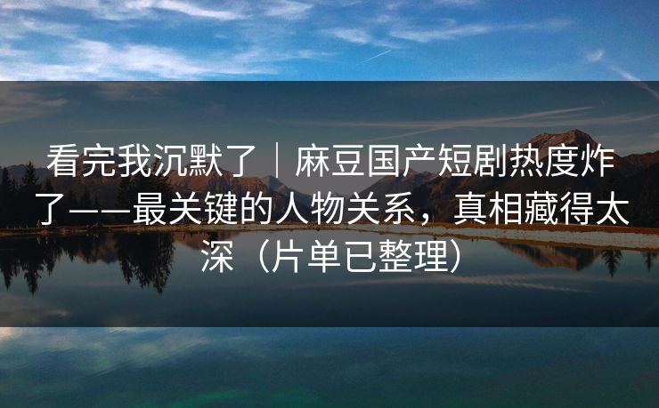 看完我沉默了｜麻豆国产短剧热度炸了——最关键的人物关系，真相藏得太深（片单已整理）