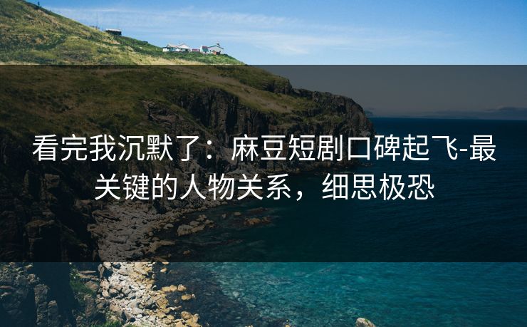 看完我沉默了：麻豆短剧口碑起飞-最关键的人物关系，细思极恐