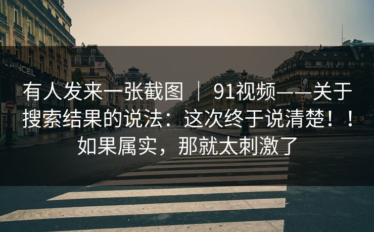 有人发来一张截图 ｜ 91视频——关于搜索结果的说法：这次终于说清楚！！如果属实，那就太刺激了