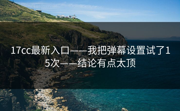 17cc最新入口——我把弹幕设置试了15次——结论有点太顶