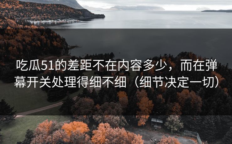 吃瓜51的差距不在内容多少，而在弹幕开关处理得细不细（细节决定一切）