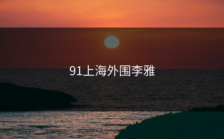 91上海外围李雅 91上海外围李雅