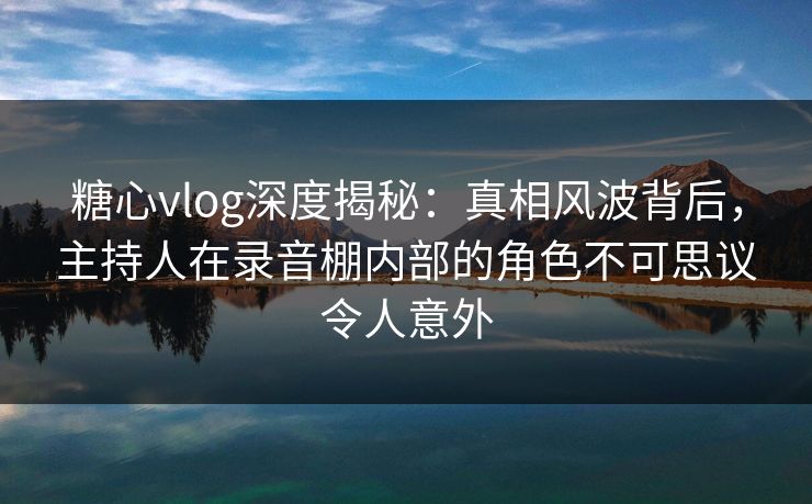 糖心vlog深度揭秘：真相风波背后，主持人在录音棚内部的角色不可思议令人意外