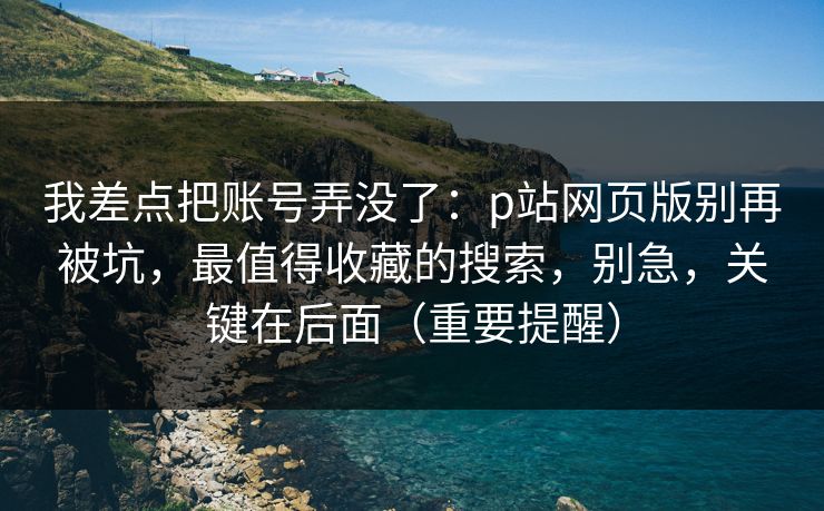 我差点把账号弄没了：p站网页版别再被坑，最值得收藏的搜索，别急，关键在后面（重要提醒）